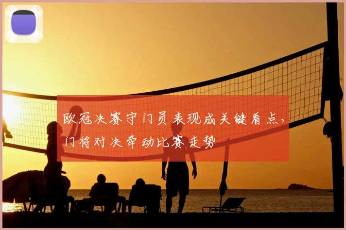 欧冠决赛守门员表现成关键看点，门将对决牵动比赛走势