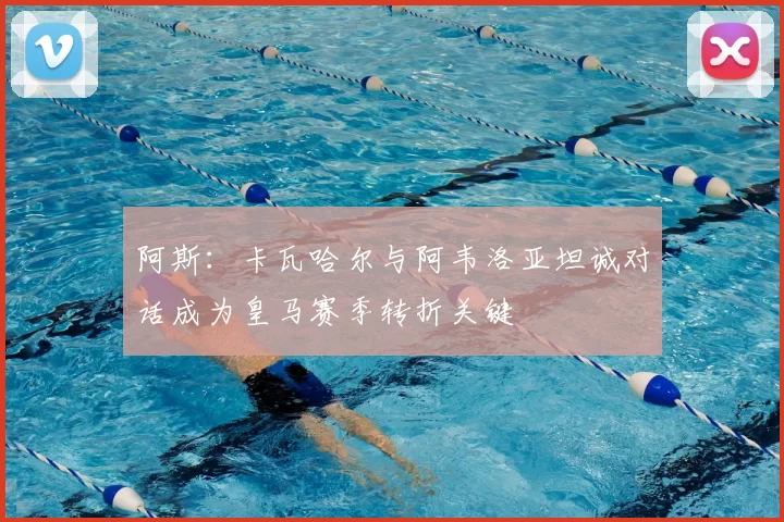 阿斯：卡瓦哈尔与阿韦洛亚坦诚对话成为皇马赛季转折关键