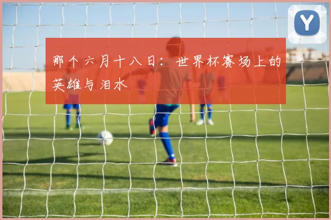 那个六月十八日：世界杯赛场上的英雄与泪水