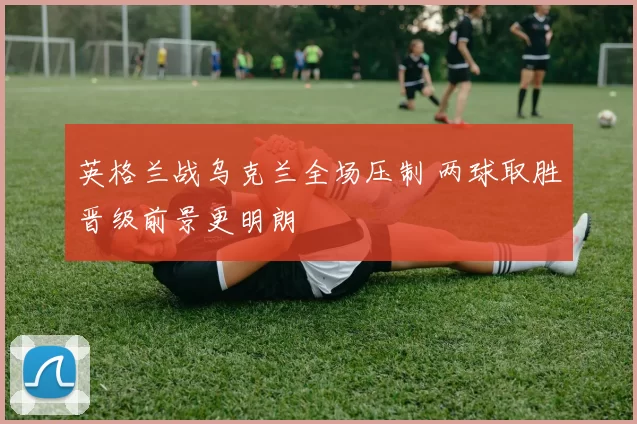 英格兰战乌克兰全场压制 两球取胜晋级前景更明朗