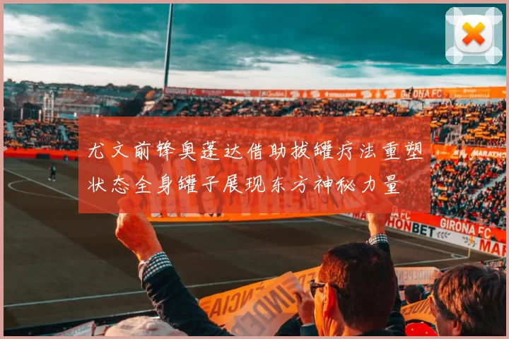 尤文前锋奥蓬达借助拔罐疗法重塑状态全身罐子展现东方神秘力量