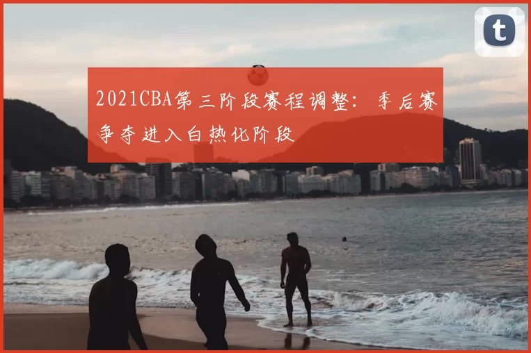 2021CBA第三阶段赛程调整：季后赛争夺进入白热化阶段