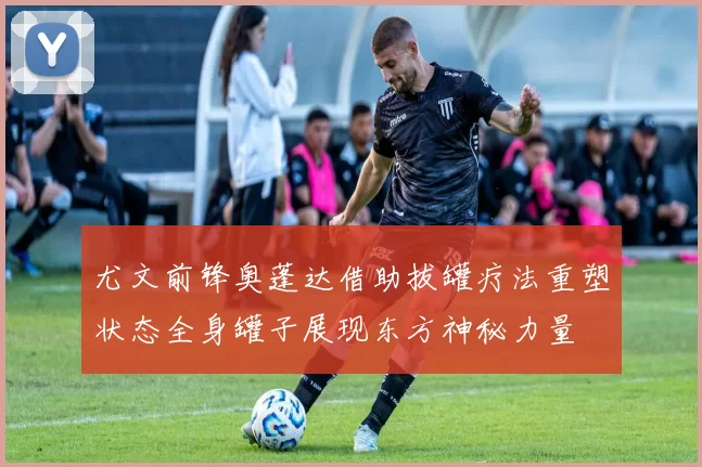 尤文前锋奥蓬达借助拔罐疗法重塑状态全身罐子展现东方神秘力量
