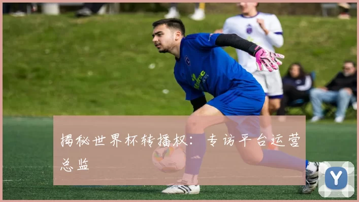 揭秘世界杯转播权：专访平台运营总监