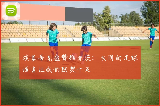 埃基蒂克盛赞维尔茨：共同的足球语言让我们默契十足