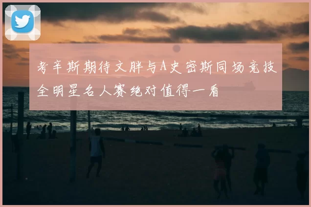 考辛斯期待文胖与A史密斯同场竞技全明星名人赛绝对值得一看
