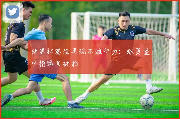世界杯赛场再现不雅行为：球员竖中指瞬间被拍
