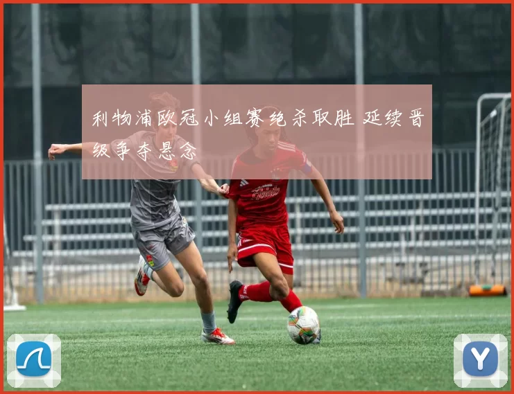 利物浦欧冠小组赛绝杀取胜 延续晋级争夺悬念