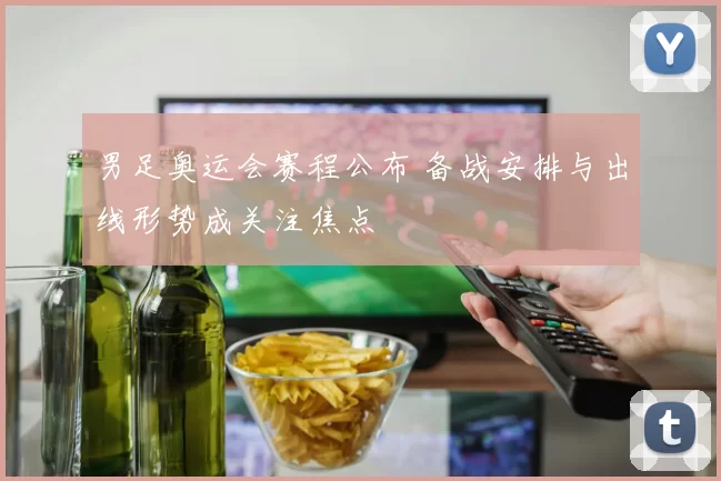 男足奥运会赛程公布 备战安排与出线形势成关注焦点