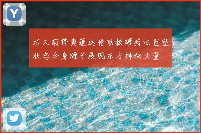 尤文前锋奥蓬达借助拔罐疗法重塑状态全身罐子展现东方神秘力量