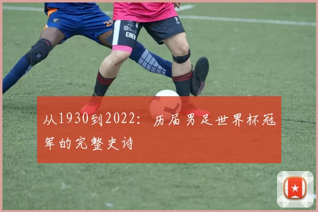 从1930到2022：历届男足世界杯冠军的完整史诗