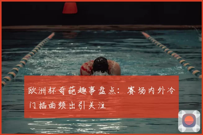 欧洲杯奇葩趣事盘点：赛场内外冷门插曲频出引关注