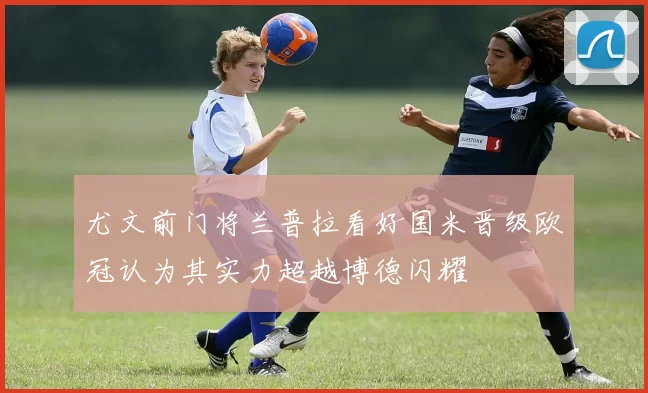 尤文前门将兰普拉看好国米晋级欧冠认为其实力超越博德闪耀
