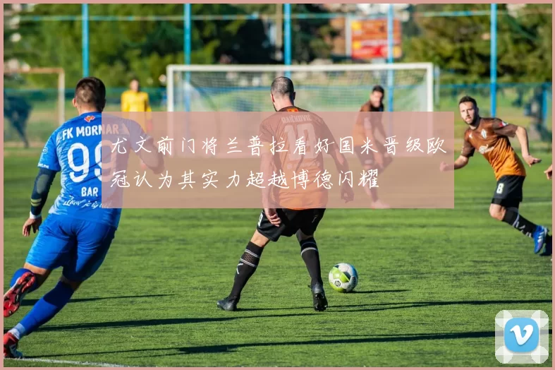 尤文前门将兰普拉看好国米晋级欧冠认为其实力超越博德闪耀