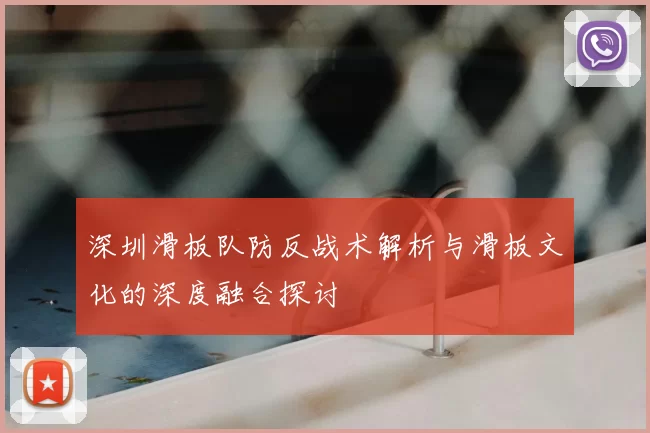深圳滑板队防反战术解析与滑板文化的深度融合探讨