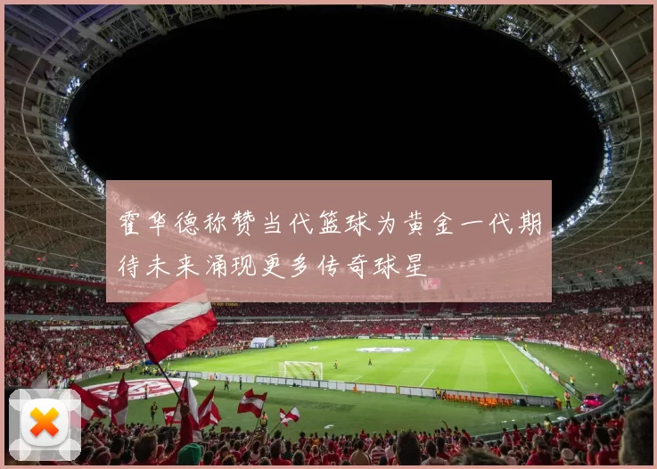 霍华德称赞当代篮球为黄金一代期待未来涌现更多传奇球星