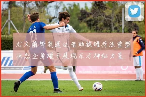 尤文前锋奥蓬达借助拔罐疗法重塑状态全身罐子展现东方神秘力量