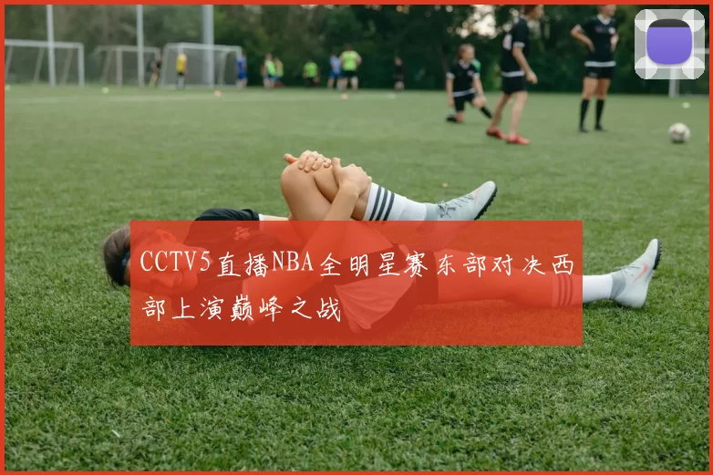 CCTV5直播NBA全明星赛东部对决西部上演巅峰之战