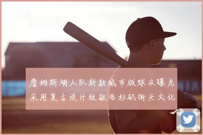 詹姆斯湖人队新款城市版球衣曝光采用复古设计致敬洛杉矶街头文化