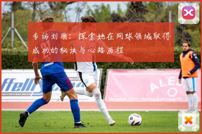 专访刘丽：探索她在网球领域取得成功的秘诀与心路历程