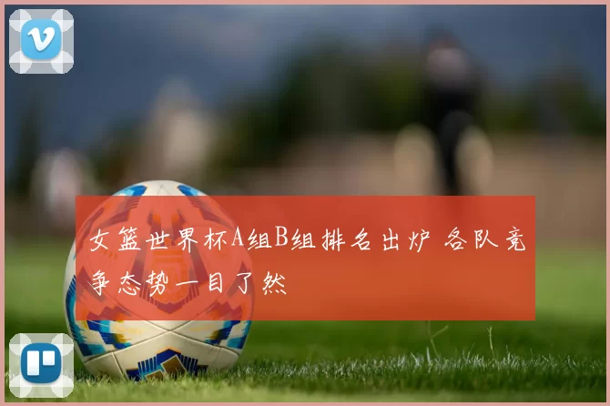 女篮世界杯A组B组排名出炉 各队竞争态势一目了然