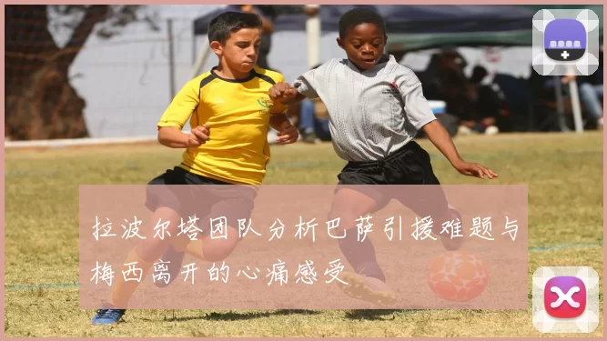 拉波尔塔团队分析巴萨引援难题与梅西离开的心痛感受