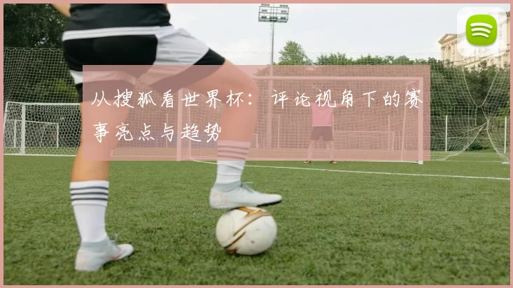 从搜狐看世界杯：评论视角下的赛事亮点与趋势