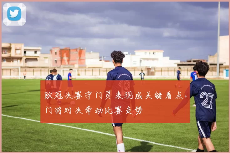 欧冠决赛守门员表现成关键看点,门将对决牵动比赛走势