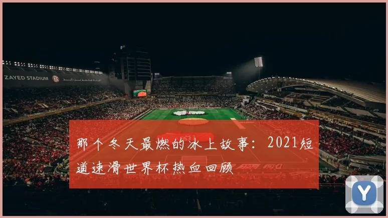 那个冬天最燃的冰上故事：2021短道速滑世界杯热血回顾