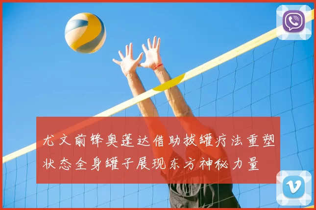 尤文前锋奥蓬达借助拔罐疗法重塑状态全身罐子展现东方神秘力量
