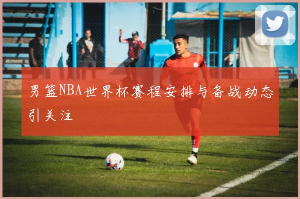 男篮NBA世界杯赛程安排与备战动态引关注