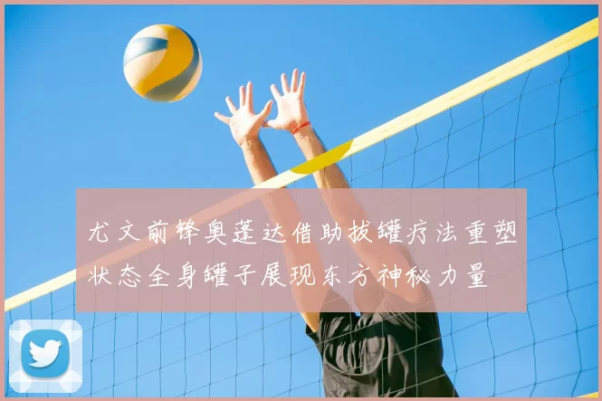 尤文前锋奥蓬达借助拔罐疗法重塑状态全身罐子展现东方神秘力量