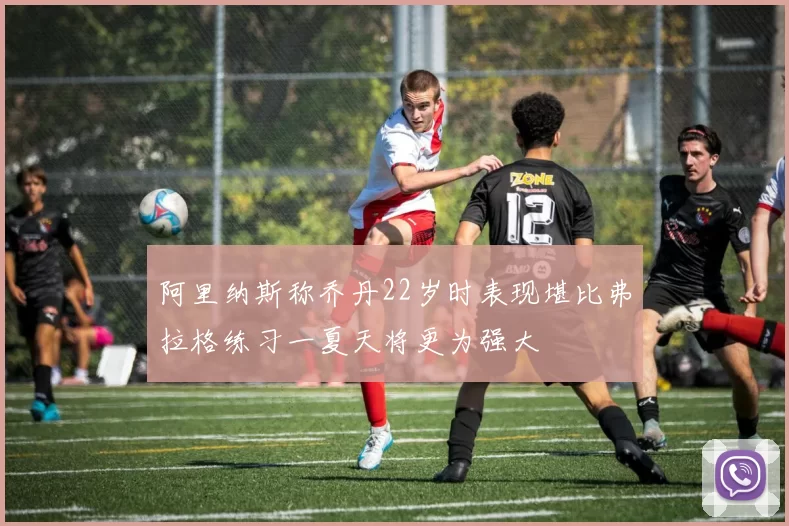 阿里纳斯称乔丹22岁时表现堪比弗拉格练习一夏天将更为强大