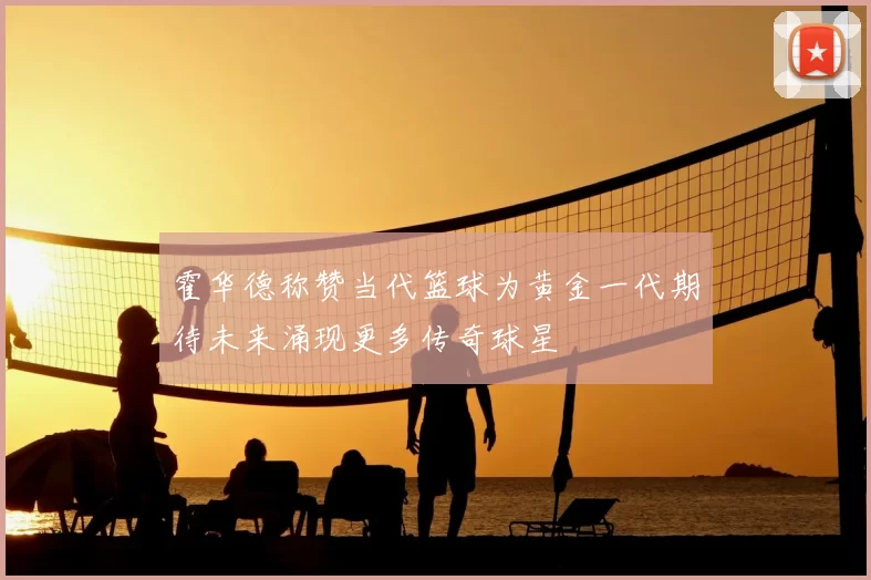 霍华德称赞当代篮球为黄金一代期待未来涌现更多传奇球星
