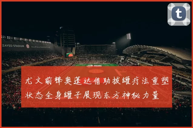 尤文前锋奥蓬达借助拔罐疗法重塑状态全身罐子展现东方神秘力量