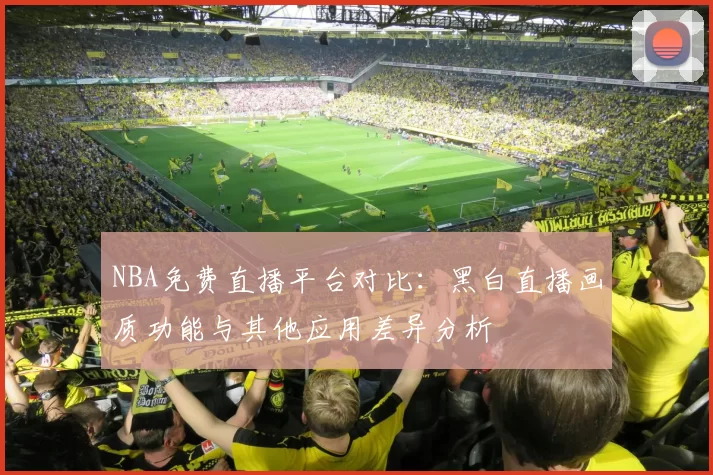 NBA免费直播平台对比：黑白直播画质功能与其他应用差异分析