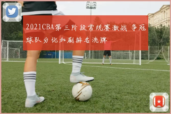 2021CBA第三阶段常规赛激战 争冠球队分化加剧排名洗牌