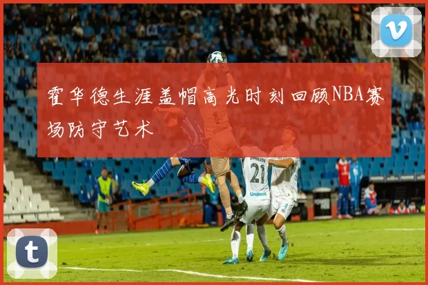 霍华德生涯盖帽高光时刻回顾NBA赛场防守艺术