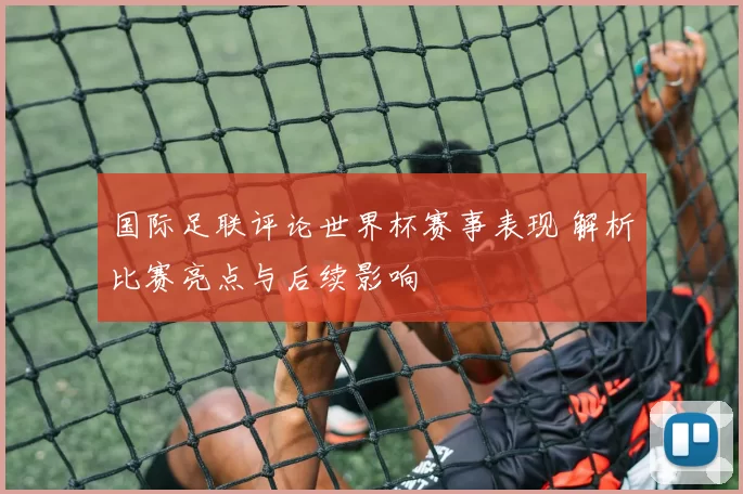 国际足联评论世界杯赛事表现 解析比赛亮点与后续影响