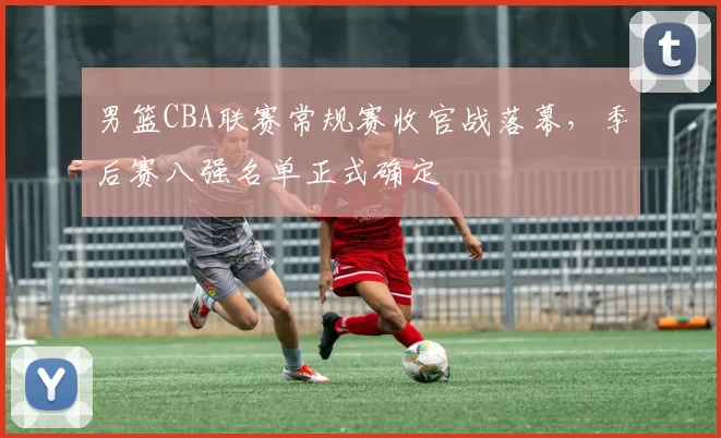 男篮CBA联赛常规赛收官战落幕，季后赛八强名单正式确定