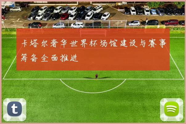 卡塔尔奢华世界杯场馆建设与赛事筹备全面推进