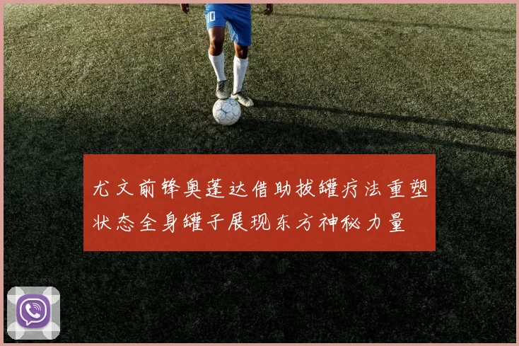 尤文前锋奥蓬达借助拔罐疗法重塑状态全身罐子展现东方神秘力量
