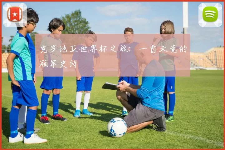 克罗地亚世界杯之旅：一首未竟的冠军史诗