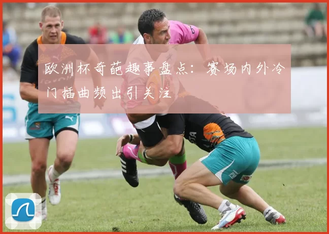 欧洲杯奇葩趣事盘点：赛场内外冷门插曲频出引关注