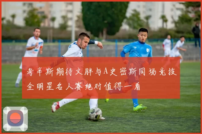 考辛斯期待文胖与A史密斯同场竞技全明星名人赛绝对值得一看