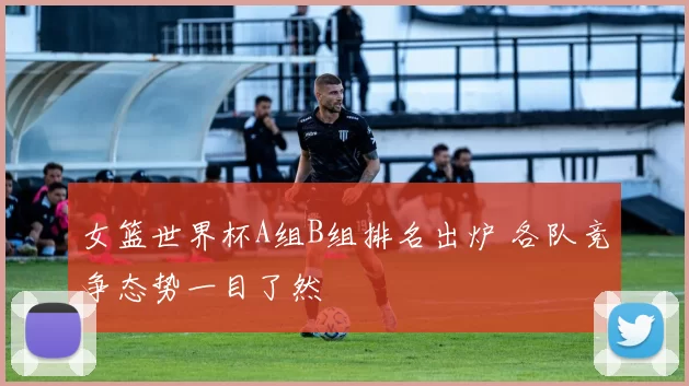 女篮世界杯A组B组排名出炉 各队竞争态势一目了然