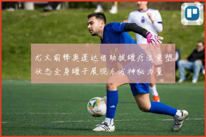 尤文前锋奥蓬达借助拔罐疗法重塑状态全身罐子展现东方神秘力量
