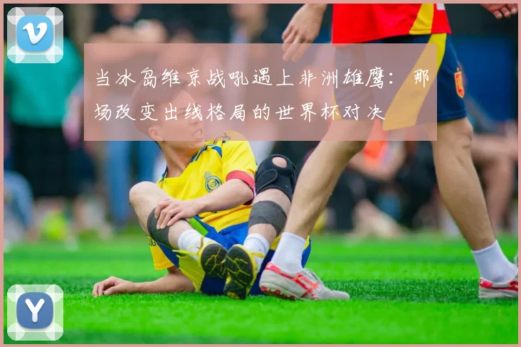 当冰岛维京战吼遇上非洲雄鹰：那场改变出线格局的世界杯对决