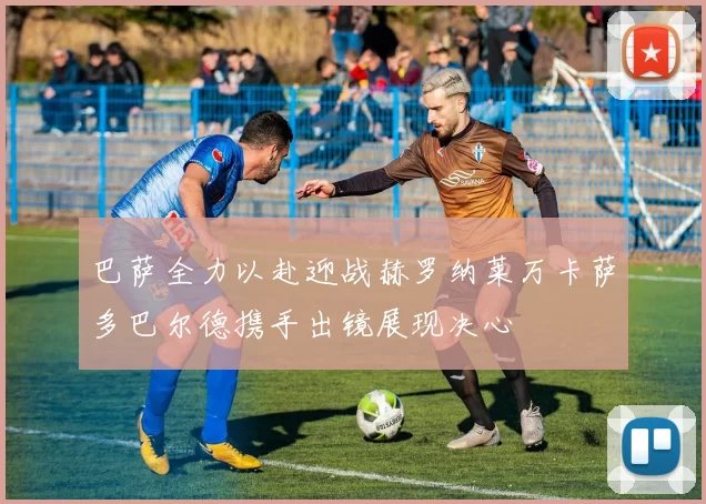 巴萨全力以赴迎战赫罗纳莱万卡萨多巴尔德携手出镜展现决心