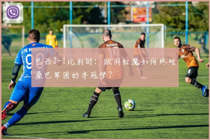 巴西2-1比利时：欧洲红魔如何终结桑巴军团的夺冠梦？